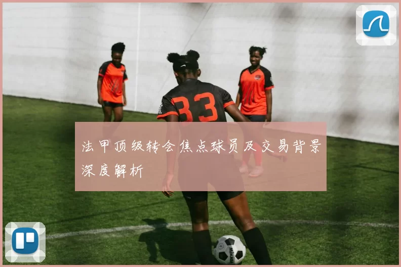 法甲顶级转会焦点球员及交易背景深度解析
