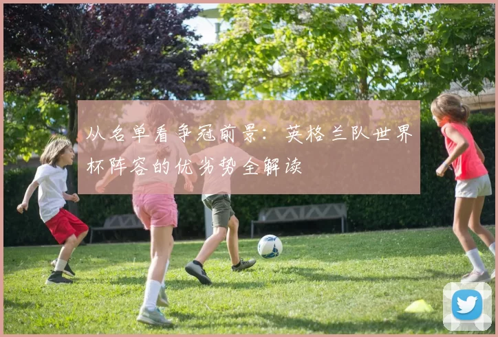 从名单看争冠前景:英格兰队世界杯阵容的优劣势全解读