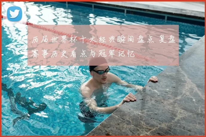历届世界杯十大经典瞬间盘点 复盘赛事历史看点与冠军记忆