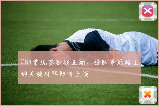 CBA常规赛激战正酣，强队争冠路上的关键对阵即将上演