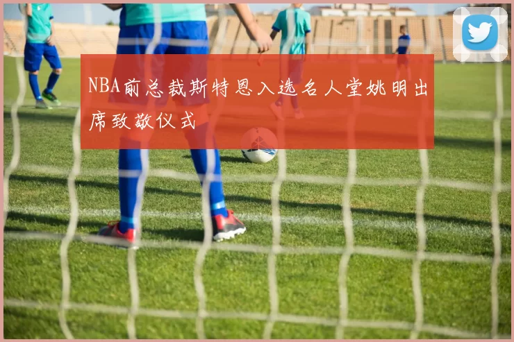 NBA前总裁斯特恩入选名人堂姚明出席致敬仪式