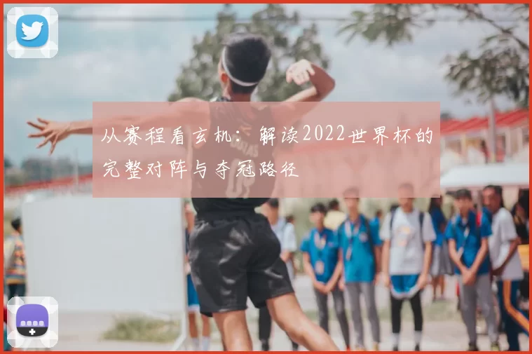 从赛程看玄机：解读2022世界杯的完整对阵与夺冠路径