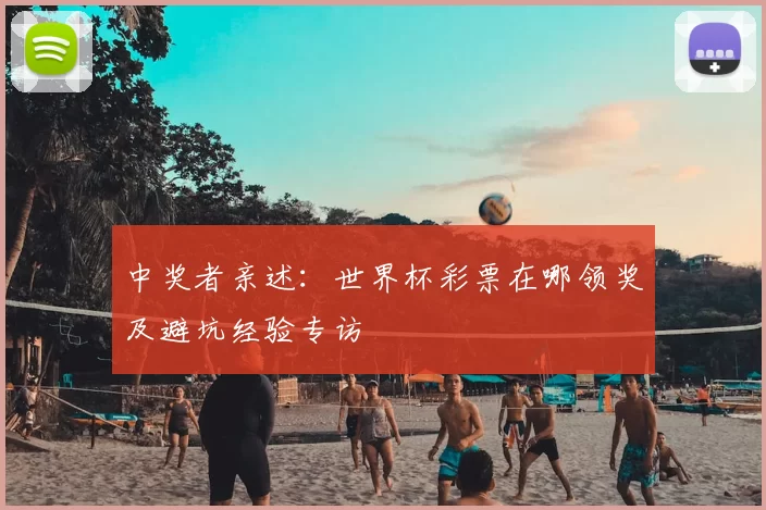 中奖者亲述：世界杯彩票在哪领奖及避坑经验专访