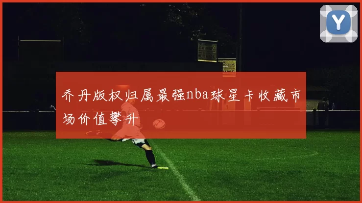 乔丹版权归属最强nba球星卡收藏市场价值攀升