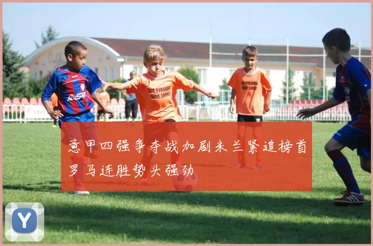 意甲四强争夺战加剧米兰紧追榜首罗马连胜势头强劲