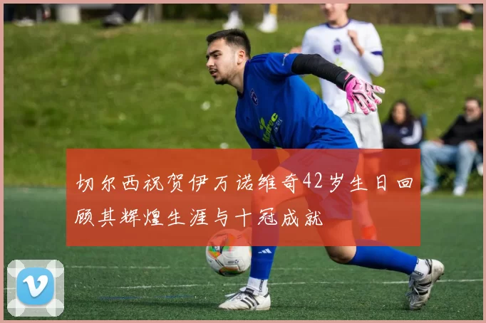 切尔西祝贺伊万诺维奇42岁生日回顾其辉煌生涯与十冠成就