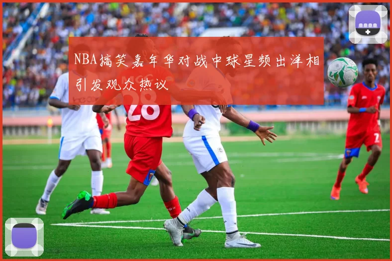 NBA搞笑嘉年华对战中球星频出洋相引发观众热议