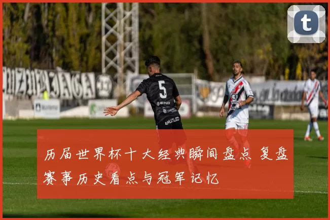 历届世界杯十大经典瞬间盘点 复盘赛事历史看点与冠军记忆