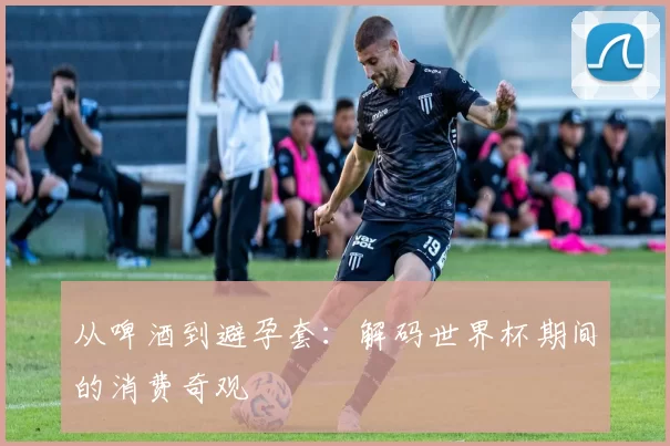 从啤酒到避孕套:解码世界杯期间的消费奇观