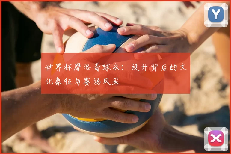 世界杯摩洛哥球衣:设计背后的文化象征与赛场风采