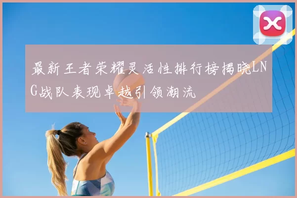 最新王者荣耀灵活性排行榜揭晓LNG战队表现卓越引领潮流