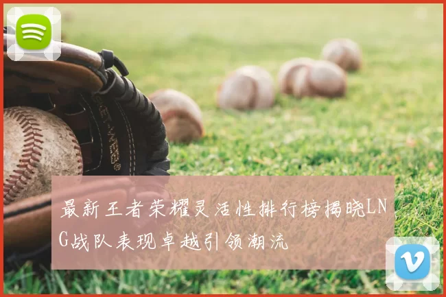 最新王者荣耀灵活性排行榜揭晓LNG战队表现卓越引领潮流