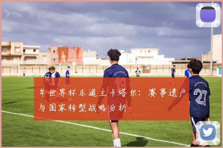 年世界杯东道主卡塔尔:赛事遗产与国家转型战略分析