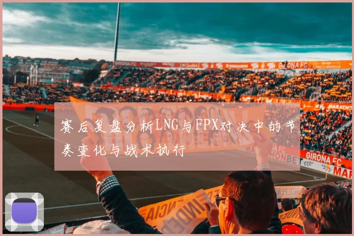 赛后复盘分析LNG与FPX对决中的节奏变化与战术执行