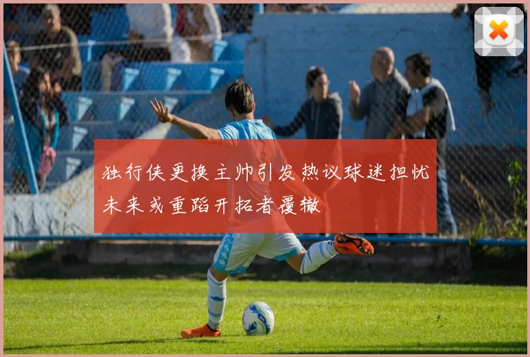 独行侠更换主帅引发热议球迷担忧未来或重蹈开拓者覆辙
