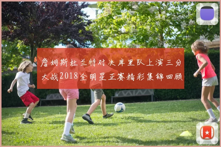 詹姆斯杜兰特对决库里队上演三分大战2018全明星正赛精彩集锦回顾