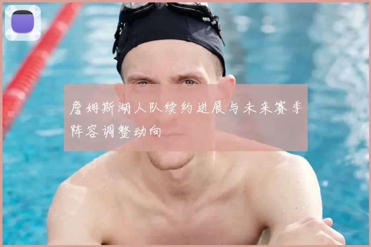 詹姆斯湖人队续约进展与未来赛季阵容调整动向