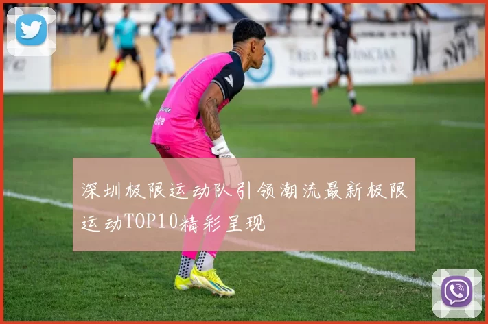 深圳极限运动队引领潮流最新极限运动TOP10精彩呈现