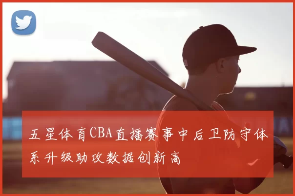 五星体育CBA直播赛事中后卫防守体系升级助攻数据创新高