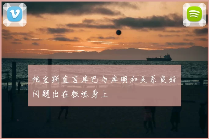 帕金斯直言库巴与库明加关系良好问题出在教练身上