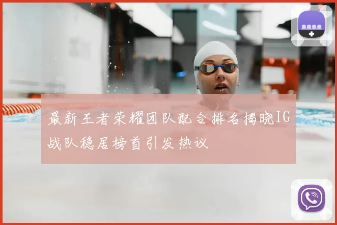 最新王者荣耀团队配合排名揭晓IG战队稳居榜首引发热议