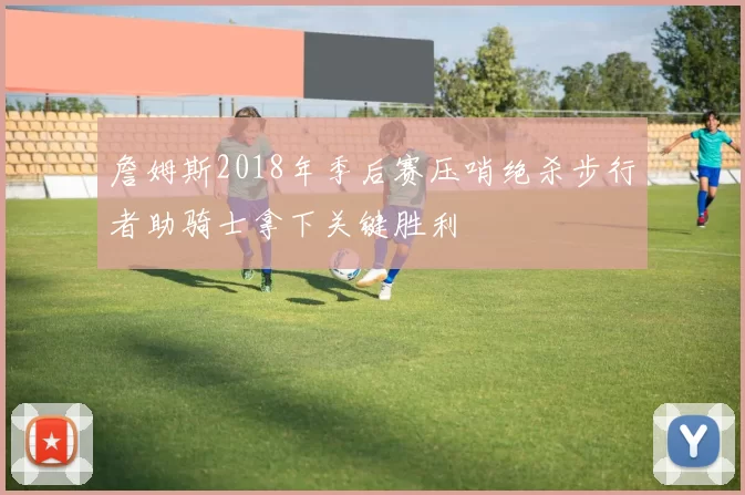 詹姆斯2018年季后赛压哨绝杀步行者助骑士拿下关键胜利