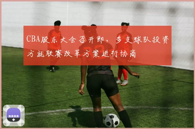 CBA股东大会召开即,多支球队投资方就联赛改革方案进行协商