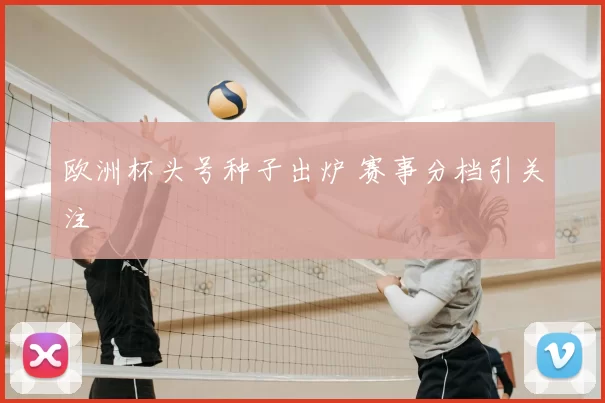 欧洲杯头号种子出炉 赛事分档引关注
