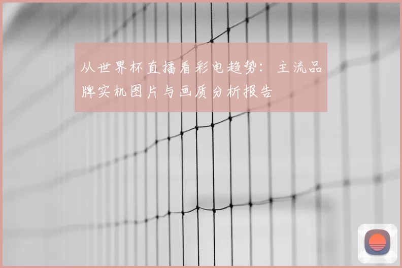 从世界杯直播看彩电趋势：主流品牌实机图片与画质分析报告