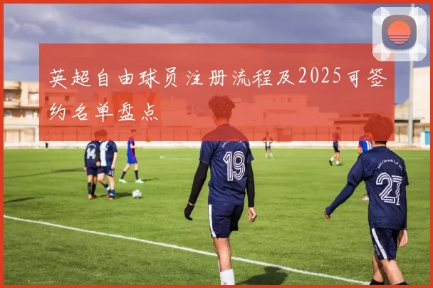 英超自由球员注册流程及2025可签约名单盘点