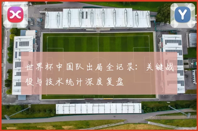 世界杯中国队出局全记录：关键战役与技术统计深度复盘