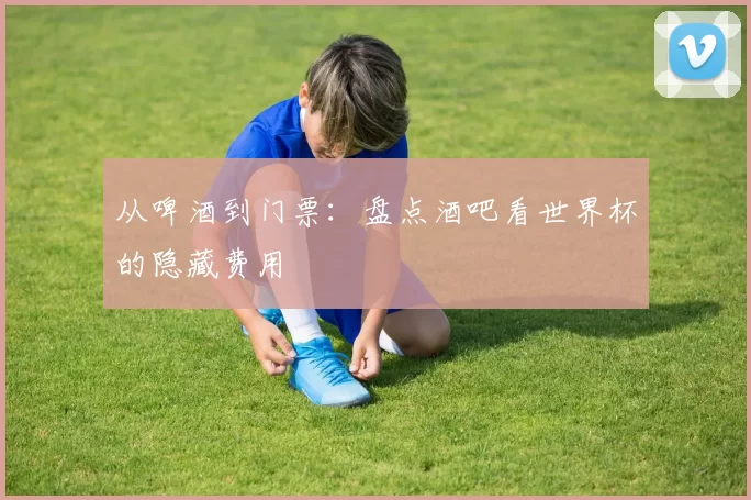 从啤酒到门票：盘点酒吧看世界杯的隐藏费用