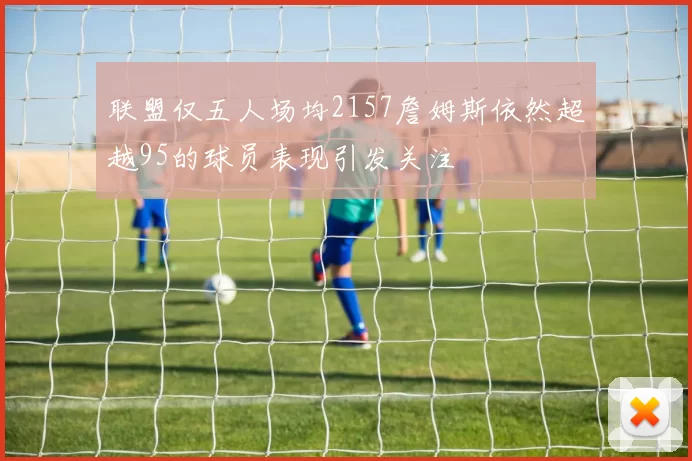 联盟仅五人场均2157詹姆斯依然超越95的球员表现引发关注