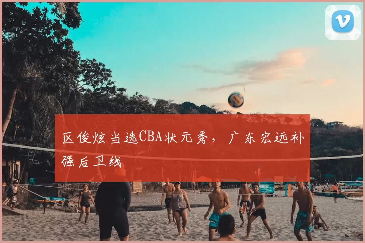 区俊炫当选CBA状元秀，广东宏远补强后卫线