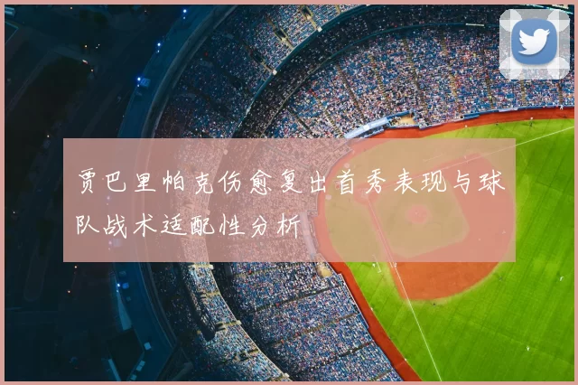 贾巴里帕克伤愈复出首秀表现与球队战术适配性分析