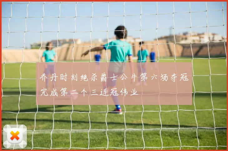 乔丹时刻绝杀爵士公牛第六场夺冠完成第二个三连冠伟业