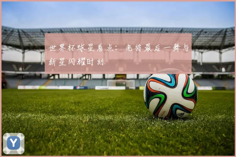 世界杯球星看点：老将最后一舞与新星闪耀时刻