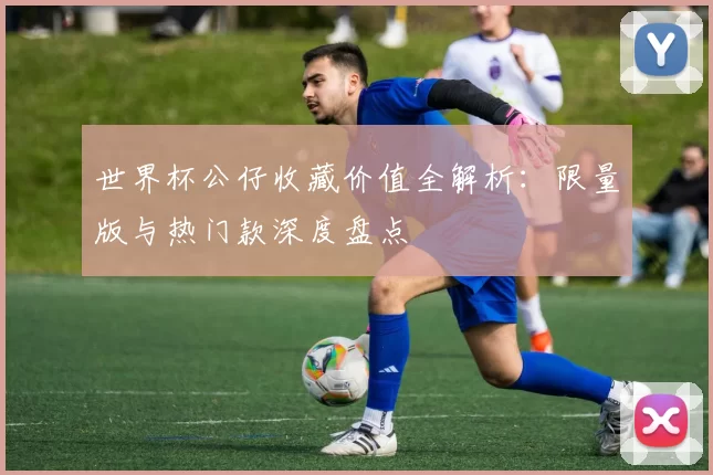 世界杯公仔收藏价值全解析:限量版与热门款深度盘点