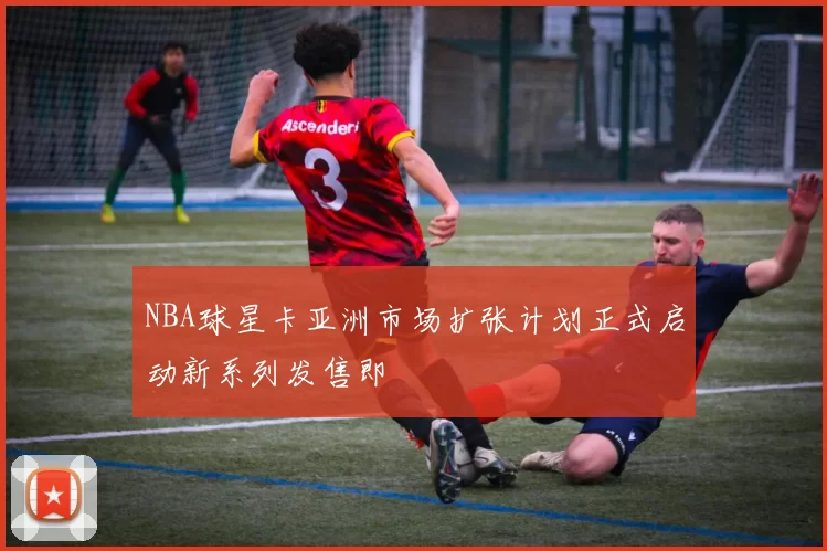 NBA球星卡亚洲市场扩张计划正式启动新系列发售即