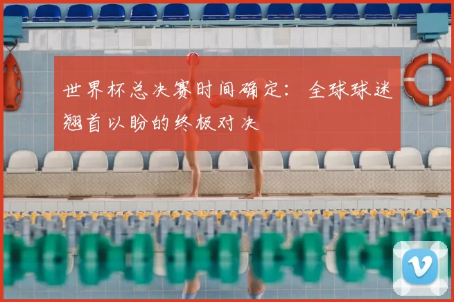 世界杯总决赛时间确定:全球球迷翘首以盼的终极对决