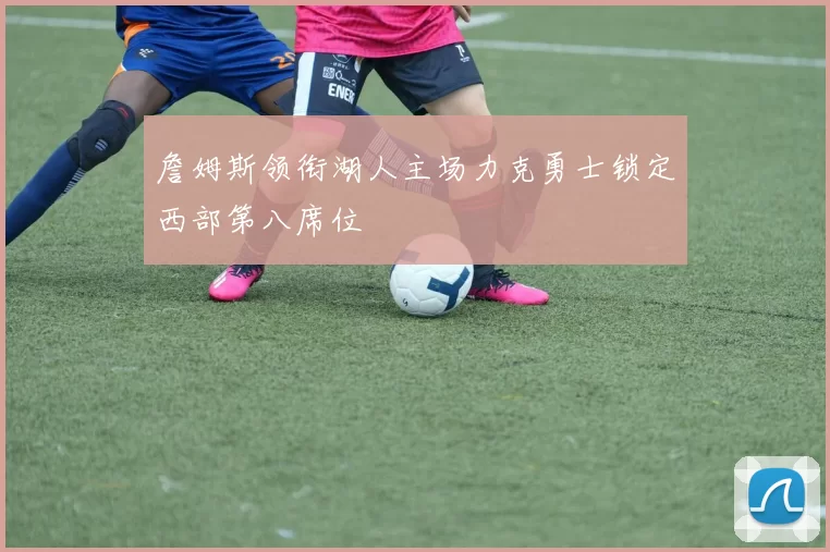 詹姆斯领衔湖人主场力克勇士锁定西部第八席位