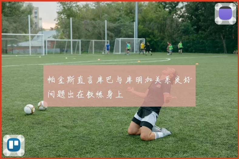 帕金斯直言库巴与库明加关系良好问题出在教练身上