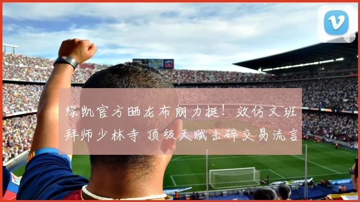 绿凯官方晒龙布朗力挺！效仿文班拜师少林寺 顶级天赋击碎交易流言