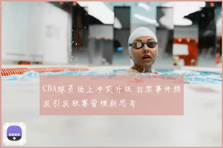 CBA球员场上冲突升级 打架事件频发引发联赛管理新思考