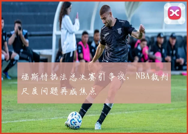 福斯特执法总决赛引争议，NBA裁判尺度问题再成焦点