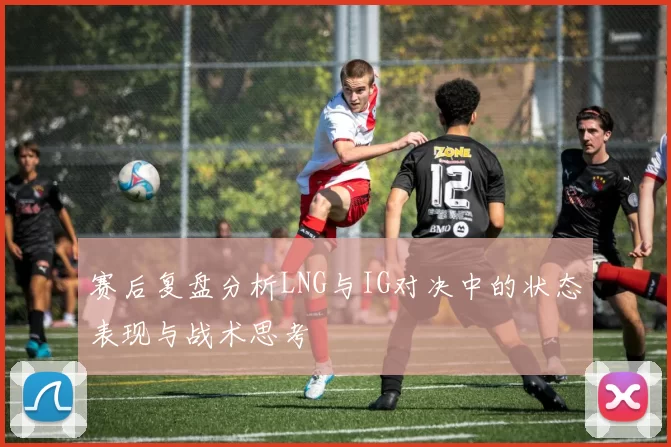 赛后复盘分析LNG与IG对决中的状态表现与战术思考