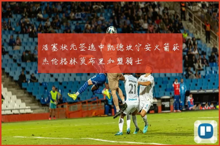 活塞状元签选中凯德坎宁安火箭获杰伦格林莫布里加盟骑士