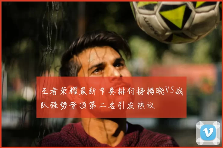 王者荣耀最新节奏排行榜揭晓V5战队强势登顶第二名引发热议