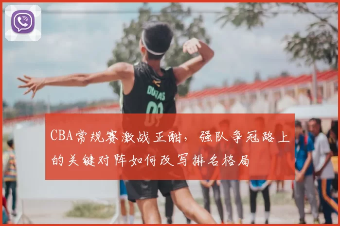 CBA常规赛激战正酣，强队争冠路上的关键对阵如何改写排名格局