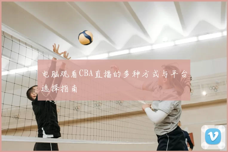 电脑观看CBA直播的多种方式与平台选择指南
